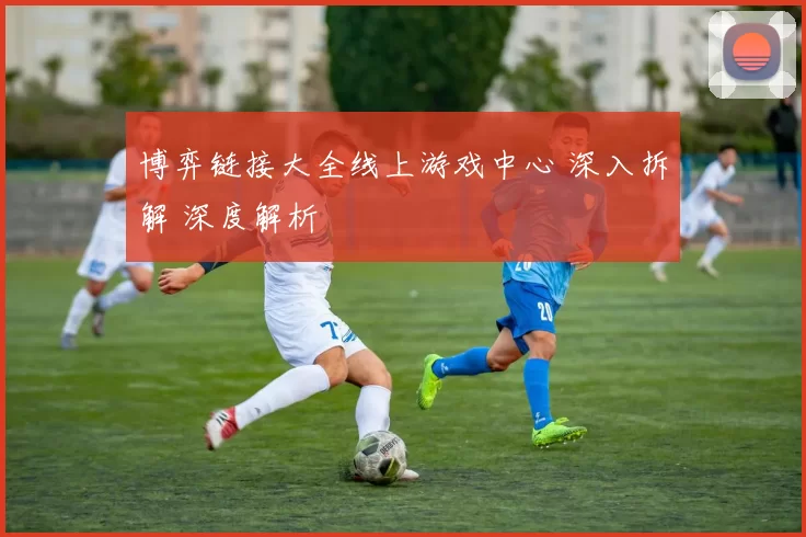 博弈链接大全线上游戏中心 深入拆解 深度解析